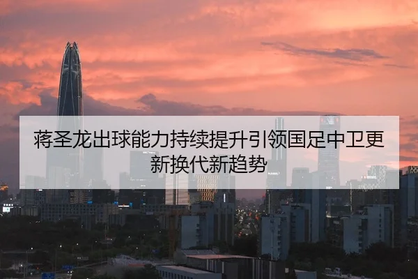 蒋圣龙出球能力持续提升引领国足中卫更新换代新趋势