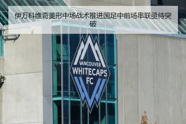 伊万科维奇菱形中场战术推进国足中前场串联亟待突破