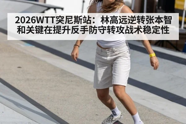 2026WTT突尼斯站：林高远逆转张本智和关键在提升反手防守转攻战术稳定性