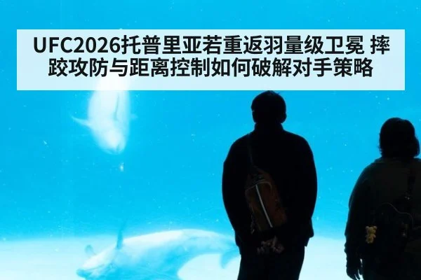 UFC2026托普里亚若重返羽量级卫冕 摔跤攻防与距离控制如何破解对手策略