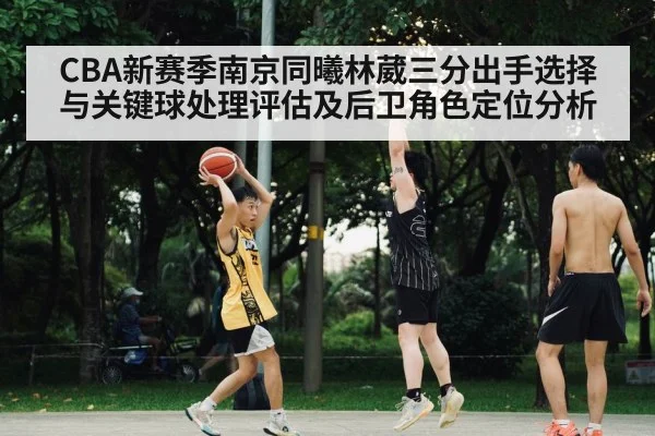 CBA新赛季南京同曦林葳三分出手选择与关键球处理评估及后卫角色定位分析
