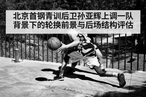 北京首钢青训后卫孙亚辉上调一队背景下的轮换前景与后场结构评估